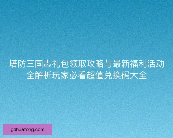 塔防三国志礼包领取攻略与最新福利活动全解析玩家必看超值兑换码大全