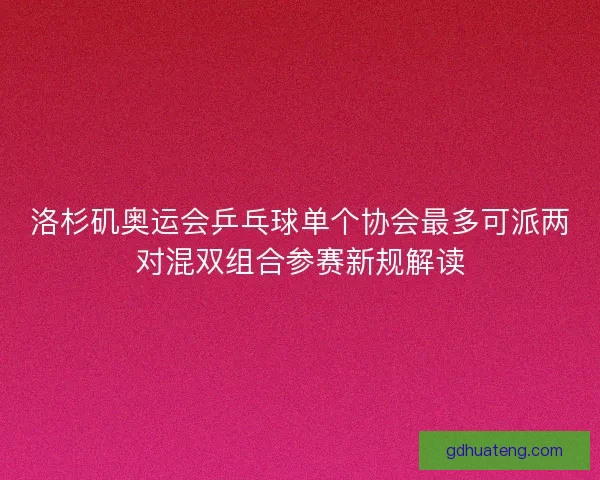 洛杉矶奥运会乒乓球单个协会最多可派两对混双组合参赛新规解读