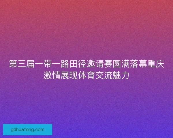 第三届一带一路田径邀请赛圆满落幕重庆激情展现体育交流魅力