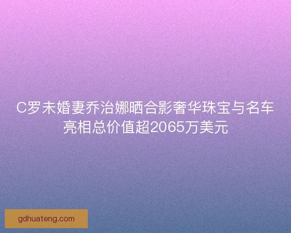 C罗未婚妻乔治娜晒合影奢华珠宝与名车亮相总价值超2065万美元