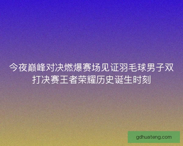 今夜巅峰对决燃爆赛场见证羽毛球男子双打决赛王者荣耀历史诞生时刻