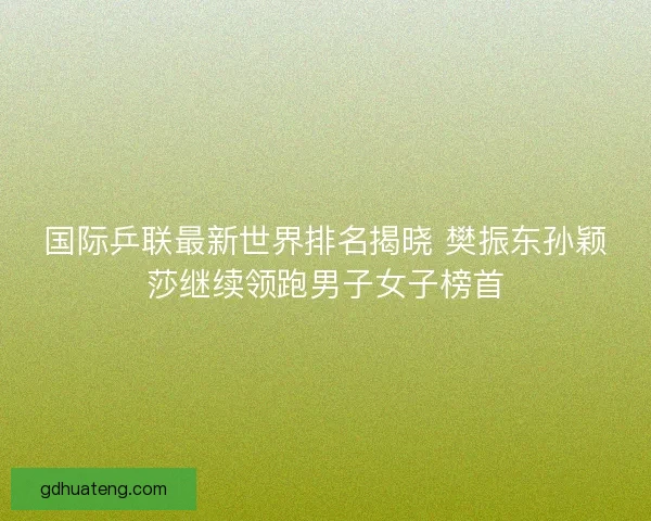 国际乒联最新世界排名揭晓 樊振东孙颖莎继续领跑男子女子榜首