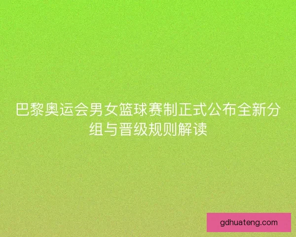 巴黎奥运会男女篮球赛制正式公布全新分组与晋级规则解读