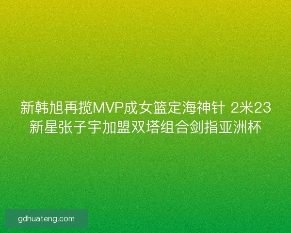 新韩旭再揽MVP成女篮定海神针 2米23新星张子宇加盟双塔组合剑指亚洲杯