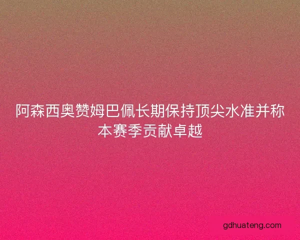 阿森西奥赞姆巴佩长期保持顶尖水准并称本赛季贡献卓越
