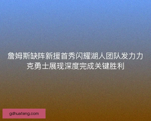 詹姆斯缺阵新援首秀闪耀湖人团队发力力克勇士展现深度完成关键胜利