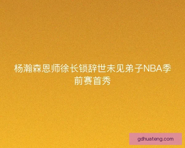 杨瀚森恩师徐长锁辞世未见弟子NBA季前赛首秀 杨瀚森恩师徐长锁辞世未见弟子NBA季前赛首秀