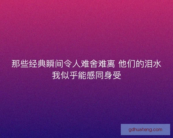 那些经典瞬间令人难舍难离 他们的泪水我似乎能感同身受
