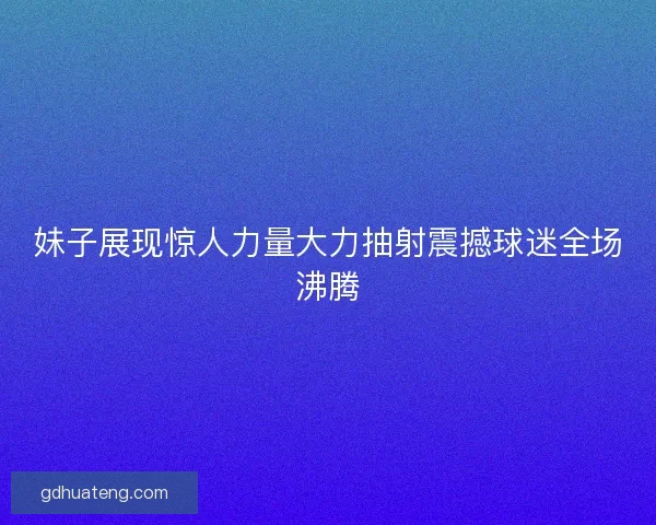 妹子展现惊人力量大力抽射震撼球迷全场沸腾