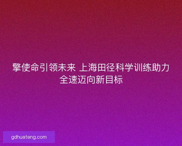 擎使命引领未来 上海田径科学训练助力全速迈向新目标