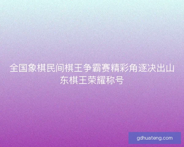 全国象棋民间棋王争霸赛精彩角逐决出山东棋王荣耀称号
