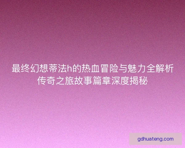 最终幻想蒂法h的热血冒险与魅力全解析传奇之旅故事篇章深度揭秘