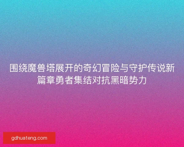围绕魔兽塔展开的奇幻冒险与守护传说新篇章勇者集结对抗黑暗势力