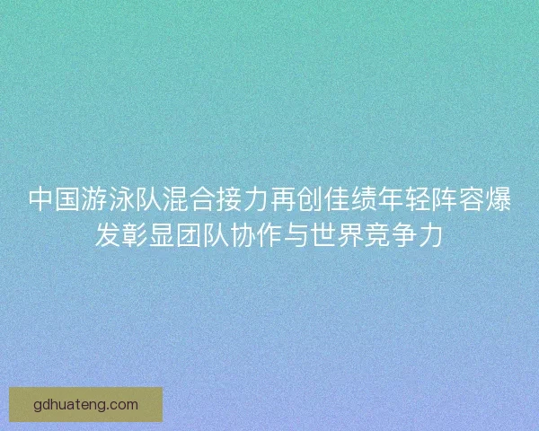 中国游泳队混合接力再创佳绩年轻阵容爆发彰显团队协作与世界竞争力