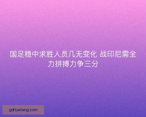 国足稳中求胜人员几无变化 战印尼需全力拼搏力争三分