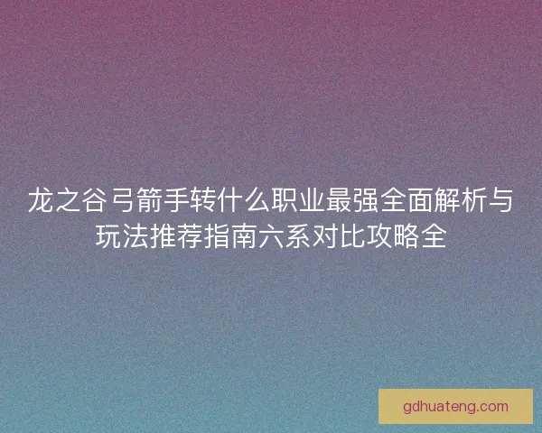 龙之谷弓箭手转什么职业最强全面解析与玩法推荐指南六系对比攻略全