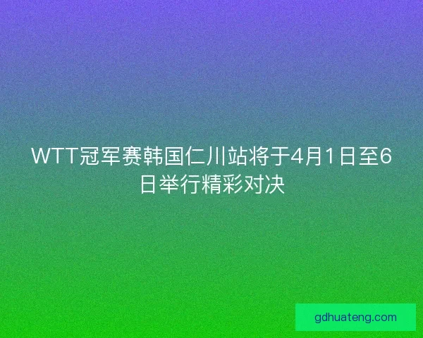 WTT冠军赛韩国仁川站将于4月1日至6日举行精彩对决