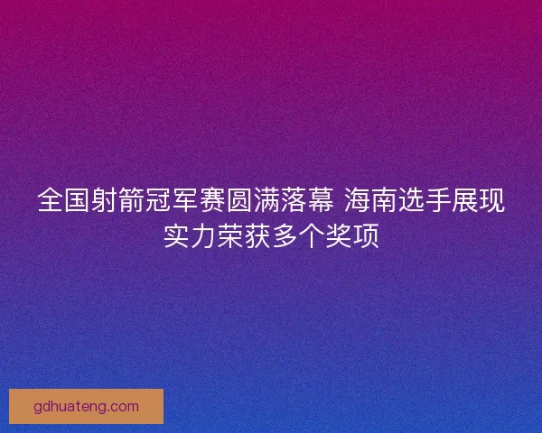 全国射箭冠军赛圆满落幕 海南选手展现实力荣获多个奖项