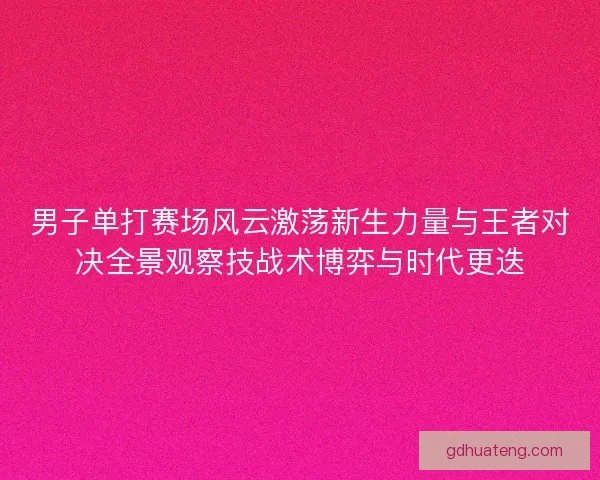 男子单打赛场风云激荡新生力量与王者对决全景观察技战术博弈与时代更迭